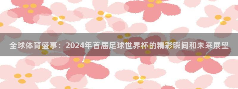 世界杯今日赛程直播：全球体育盛事：2024年首届足球世界杯的精彩瞬间和未来展望